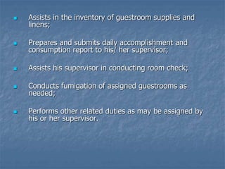  Assists in the inventory of guestroom supplies and
linens;
 Prepares and submits daily accomplishment and
consumption report to his/ her supervisor;
 Assists his supervisor in conducting room check;
 Conducts fumigation of assigned guestrooms as
needed;
 Performs other related duties as may be assigned by
his or her supervisor.
 