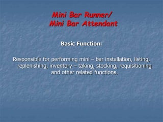 Mini Bar Runner/
Mini Bar Attendant
Basic Function:
Responsible for performing mini – bar installation, listing,
replenishing, inventory – taking, stocking, requisitioning
and other related functions.
 