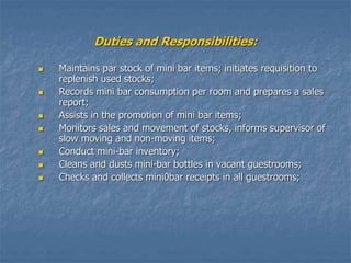 Duties and Responsibilities:
 Maintains par stock of mini bar items; initiates requisition to
replenish used stocks;
 Records mini bar consumption per room and prepares a sales
report;
 Assists in the promotion of mini bar items;
 Monitors sales and movement of stocks, informs supervisor of
slow moving and non-moving items;
 Conduct mini-bar inventory;
 Cleans and dusts mini-bar bottles in vacant guestrooms;
 Checks and collects mini0bar receipts in all guestrooms;
 