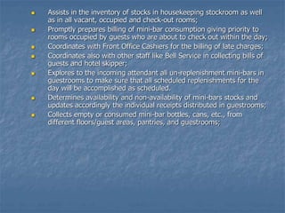  Assists in the inventory of stocks in housekeeping stockroom as well
as in all vacant, occupied and check-out rooms;
 Promptly prepares billing of mini-bar consumption giving priority to
rooms occupied by guests who are about to check out within the day;
 Coordinates with Front Office Cashiers for the billing of late charges;
 Coordinates also with other staff like Bell Service in collecting bills of
guests and hotel skipper;
 Explores to the incoming attendant all un-replenishment mini-bars in
guestrooms to make sure that all scheduled replenishments for the
day will be accomplished as scheduled.
 Determines availability and non-availability of mini-bars stocks and
updates accordingly the individual receipts distributed in guestrooms;
 Collects empty or consumed mini-bar bottles, cans, etc., from
different floors/guest areas, pantries, and guestrooms;
 