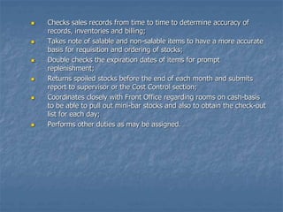  Checks sales records from time to time to determine accuracy of
records, inventories and billing;
 Takes note of salable and non-salable items to have a more accurate
basis for requisition and ordering of stocks;
 Double checks the expiration dates of items for prompt
replenishment;
 Returns spoiled stocks before the end of each month and submits
report to supervisor or the Cost Control section;
 Coordinates closely with Front Office regarding rooms on cash-basis
to be able to pull out mini-bar stocks and also to obtain the check-out
list for each day;
 Performs other duties as may be assigned.
 