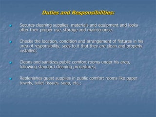 Duties and Responsibilities:
 Secures cleaning supplies, materials and equipment and looks
after their proper use, storage and maintenance.
 Checks the location, condition and arrangement of fixtures in his
area of responsibility, sees to it that they are clean and properly
installed;
 Cleans and sanitizes public comfort rooms under his area,
following standard cleaning procedures;
 Replenishes guest supplies in public comfort rooms like paper
towels, toilet tissues, soap, etc.;
 