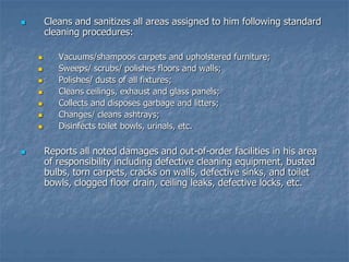  Cleans and sanitizes all areas assigned to him following standard
cleaning procedures:
 Vacuums/shampoos carpets and upholstered furniture;
 Sweeps/ scrubs/ polishes floors and walls;
 Polishes/ dusts of all fixtures;
 Cleans ceilings, exhaust and glass panels;
 Collects and disposes garbage and litters;
 Changes/ cleans ashtrays;
 Disinfects toilet bowls, urinals, etc.
 Reports all noted damages and out-of-order facilities in his area
of responsibility including defective cleaning equipment, busted
bulbs, torn carpets, cracks on walls, defective sinks, and toilet
bowls, clogged floor drain, ceiling leaks, defective locks, etc.
 