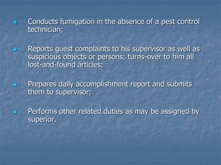  Conducts fumigation in the absence of a pest control
technician;
 Reports guest complaints to his supervisor as well as
suspicious objects or persons; turns-over to him all
lost-and-found articles;
 Prepares daily accomplishment report and submits
them to supervisor;
 Performs other related duties as may be assigned by
superior.
 