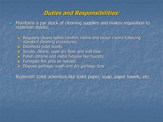 Duties and Responsibilities:
 Maintains a par stock of cleaning supplies and makes requisition to
replenish stocks;
 Regularly cleans ladies comfort rooms and locker rooms following
standard cleaning procedures;
 Disinfects toilet bowls;
 Scrubs, cleans, wipe dry floor and wall tiles;
 Polish chrome and metal fixtures like faucets;
 Fumigate the area as needed;
 Dispose garbage, wash and dry garbage bins
 Replenish toilet amenities like toilet paper, soap, paper towels, etc.
 