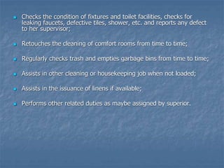  Checks the condition of fixtures and toilet facilities, checks for
leaking faucets, defective tiles, shower, etc. and reports any defect
to her supervisor;
 Retouches the cleaning of comfort rooms from time to time;
 Regularly checks trash and empties garbage bins from time to time;
 Assists in other cleaning or housekeeping job when not loaded;
 Assists in the issuance of linens if available;
 Performs other related duties as maybe assigned by superior.
 