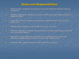 Duties and Responsibilities:
 Performs daily sweeping and cleaning of grounds following standard cleaning
procedures;
 Maintains supplies for plants and grounds maintenance and makes requisition to
replenish stocks;
 Looks after the care of plants, prunes leaves, apply fertilizer, weed out dried
leaves, etc.;
 Maintains the landscape, insures that everything is in order;
 Performs cultivation of plants through planting and other techniques; scouts for
new ornamental plants;
 May perform side duties like maintenance of cleanliness of the pool area,
fountains, façade, gardens, motor pool and other related areas;
 Performs other related duties as maybe assigned by superior.
 
