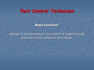 Pest Control Technician
Basic Function:
attends to the prevention and control of pests through
preventive and corrective techniques.
 