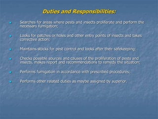 Duties and Responsibilities:
 Searches for areas where pests and insects proliferate and perform the
necessary fumigation;
 Looks for patches or holes and other entry points of insects and takes
corrective action;
 Maintains stocks for pest control and looks after their safekeeping;
 Checks possible sources and causes of the proliferation of pests and
insects, makes report and recommendations to remedy the situation;
 Performs fumigation in accordance with prescribed procedures;
 Performs other related duties as maybe assigned by superior.
 