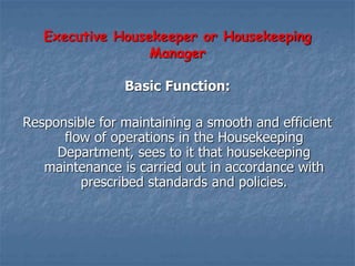 Executive Housekeeper or Housekeeping
Manager
Basic Function:
Responsible for maintaining a smooth and efficient
flow of operations in the Housekeeping
Department, sees to it that housekeeping
maintenance is carried out in accordance with
prescribed standards and policies.
 