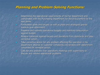 Planning and Problem-Solving Functions:
 Determines the operational requirements of his/her department and
coordinates with the Purchasing Department for the procurement for the
said items;
 Formulates goals and targets as well as plans and strategies geared
towards goal attainment;
 Prepares and submits operations budgets and monitors consumption
against budget;
 Analyze variances against targets and deviations from standards and take
corrective action;
 Take corrective action for any problem affecting the operation in his
department attends to customer complaints coordinates with department
concerned for remedial action;
 Calls for and presides over operations meetings with supervisors to
discuss and resolve operational problems.
 