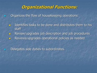 Organizational Functions:
 Organizes the flow of housekeeping operations:
 Identifies tasks to be done and distributes them to his
staff
 Review/upgrades job description and job procedures
 Reviews/upgrades operational policies as needed
 Delegates side duties to subordinates.
 