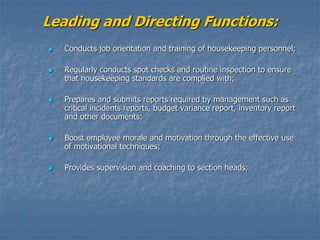 Leading and Directing Functions:
 Conducts job orientation and training of housekeeping personnel;
 Regularly conducts spot checks and routine inspection to ensure
that housekeeping standards are complied with;
 Prepares and submits reports required by management such as
critical incidents reports, budget variance report, inventory report
and other documents;
 Boost employee morale and motivation through the effective use
of motivational techniques;
 Provides supervision and coaching to section heads;
 