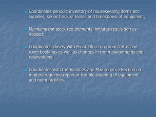 Coordinates periodic inventory of housekeeping items and
supplies, keeps track of losses and breakdown of equipment;
 Maintains par stock requirements, initiates requisition as
needed;
 Coordinates closely with Front Office on room status and
room bookings as well as changes in room assignments and
reservations;
 Coordinates with the Facilities and Maintenance Section on
matters requiring repair or trouble shooting of equipment
and room facilities.
 
