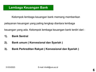 31/03/2023 E-mail: kholil@uns.ac.id
Lembaga Keuangan Bank
Kelompok lembaga keuangan bank memang memberikan
pelayanan keuangan yang paling lengkap diantara lembaga
keuangan yang ada. Kelompok lembaga keuangan bank terdiri dari :
1). Bank Sentral
2). Bank umum ( Konvesional dan Syariah )
3). Bank Perkreditan Rakyat ( Konvesional dan Syariah )
6
 