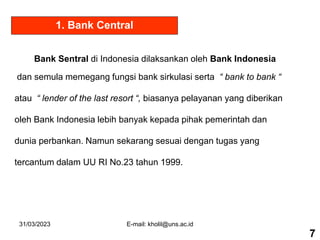 31/03/2023 E-mail: kholil@uns.ac.id
1. Bank Central
Bank Sentral di Indonesia dilaksankan oleh Bank Indonesia
dan semula memegang fungsi bank sirkulasi serta “ bank to bank “
atau “ lender of the last resort “, biasanya pelayanan yang diberikan
oleh Bank Indonesia lebih banyak kepada pihak pemerintah dan
dunia perbankan. Namun sekarang sesuai dengan tugas yang
tercantum dalam UU RI No.23 tahun 1999.
7
 