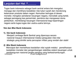 31/03/2023 E-mail: kholil@uns.ac.id
Tugas bank indonesia sebagai bank sentral antara lain mengatur,
menjaga dan memlihara kestabilan nilai tukar rupiah dan mendorong
kelancaran produksi dalam negeri. Kemudian bertugas di dewan
moneter, mengatur peredaran keuangan negara, mencetak uang kartal,
sebagai pemegang kas pemerintah, pembina dan mengawasi dunia
perbankan, membidangi keuangan internasional bagi kepentingan
negara serta tugas-tugas dan usaha-usaha lainnya.
Visi dan Misi Bank Indonesia
1). Visi bank Indonesia
Menjadi Lembaga Bank Sentral yang dipercaya secara
nasional maupun internasional melalui penguatan nilai-nilai
strategis yang dimiliki serta pencapian inflasi yang rendah dan stabil
2) Misi Bank Indonesia
Mencapai dan memelihara kestabilan nilai rupiah melalui pemeliharaan
kestabilan moneter dan pengembangan stabilitas sistem keuangan untuk
pembangunan nasional jangka panjang yang berkesinambungan.
8
Lanjutan dari Hal. 7……….
 