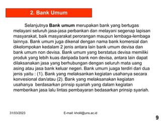 31/03/2023 E-mail: kholil@uns.ac.id
Selanjutnya Bank umum merupakan bank yang bertugas
melayani seluruh jasa-jasa perbankan dan melayani segenap lapisan
masyarakat, baik masyarakat perorangan maupun lembaga-lembaga
lainnya. Bank umum juga dikenal dengan nama bank komersial dan
dikelompokan kedalam 2 jenis antara lain bank umum devisa dan
bank umum non devisa. Bank umum yang berstatus devisa memiliki
produk yang lebih kuas daripada bank non devisa, antara lain dapat
dilaksanakan jasa yang berhubungan dengan seluruh mata uang
asing atau jasa bank keluar negeri. Bank umum juaga terdiri dari dua
jenis yaitu : (1). Bank yang melaksankan kegiatan usahanya secara
konvesional dan/atau (2). Bank yang melaksanakan kegiatan
usahanya berdasarkan prinsip syariah yang dalam kegiatan
memberikan jasa lalu lintas pembayaran bedasarkan prinsip syariah.
2. Bank Umum
9
 