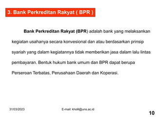 31/03/2023 E-mail: kholil@uns.ac.id
Bank Perkreditan Rakyat (BPR) adalah bank yang melaksankan
kegiatan usahanya secara konvesional dan atau berdasarkan prinsip
syariah yang dalam kegiatannya tidak memberikan jasa dalam lalu lintas
pembayaran. Bentuk hukum bank umum dan BPR dapat berupa
Perseroan Terbatas, Perusahaan Daerah dan Koperasi.
10
3. Bank Perkreditan Rakyat ( BPR )
 