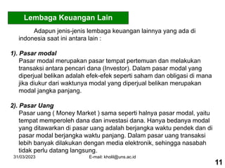 31/03/2023 E-mail: kholil@uns.ac.id
Adapun jenis-jenis lembaga keuangan lainnya yang ada di
indonesia saat ini antara lain :
1). Pasar modal
Pasar modal merupakan pasar tempat pertemuan dan melakukan
transaksi antara pencari dana (Investor). Dalam pasar modal yang
diperjual belikan adalah efek-efek seperti saham dan obligasi di mana
jika diukur dari waktunya modal yang diperjual belikan merupakan
modal jangka panjang.
2). Pasar Uang
Pasar uang ( Money Market ) sama seperti halnya pasar modal, yaitu
tempat memperoleh dana dan investasi dana. Hanya bedanya modal
yang ditawarkan di pasar uang adalah berjangka waktu pendek dan di
pasar modal berjangka waktu panjang. Dalam pasar uang transaksi
lebih banyak dilakukan dengan media elektronik, sehingga nasabah
tidak perlu datang langsung.
11
Lembaga Keuangan Lain
 