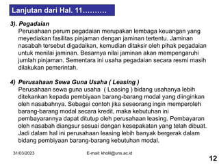 31/03/2023 E-mail: kholil@uns.ac.id
3). Pegadaian
Perusahaan perum pegadaian merupakan lembaga keuangan yang
meyediakan fasilitas pinjaman dengan jaminan tertentu. Jaminan
nasabah tersebut digadaikan, kemudian ditaksir oleh pihak pegadaian
untuk menilai jaminan. Besarnya nilai jaminan akan mempengaruhi
jumlah pinjaman. Sementara ini usaha pegadaian secara resmi masih
dilakukan pemerintah.
4) Perusahaan Sewa Guna Usaha ( Leasing )
Perusahaan sewa guna usaha ( Leasing ) bidang usahanya lebih
ditekankan kepada pembiyaan barang-barang modal yang diinginkan
oleh nasabahnya. Sebagai contoh jika seseorang ingin memperoleh
barang-barang modal secara kredit, maka kebutuhan ini
pembayarannya dapat ditutup oleh perusahaan leasing. Pembayaran
oleh nasabah diangsur sesuai dengan kesepakatan yang telah dibuat.
Jadi dalam hal ini perusahaan leasing lebih banyak bergerak dalam
bidang pembiyaan barang-barang kebutuhan modal.
12
Lanjutan dari Hal. 11……….
 