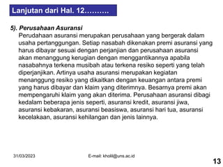 31/03/2023 E-mail: kholil@uns.ac.id
5). Perusahaan Asuransi
Perudahaan asuransi merupakan perusahaan yang bergerak dalam
usaha pertanggungan. Setiap nasabah dikenakan premi asuransi yang
harus dibayar sesuai dengan perjanjian dan perusahaan asuransi
akan menanggung kerugian dengan menggantikannya apabila
nasabahnya terkena musibah atau terkena resiko seperti yang telah
diperjanjikan. Artinya usaha asuransi merupakan kegiatan
menanggung resiko yang dikaitkan dengan keuangan antara premi
yang harus dibayar dan klaim yang diterimnya. Besarnya premi akan
mempengaruhi klaim yang akan diterima. Perusahaan asuransi dibagi
kedalam beberapa jenis seperti, asuransi kredit, asuransi jiwa,
asuransi kebakaran, asuransi beasiswa, asuransi hari tua, asuransi
kecelakaan, asuransi kehilangan dan jenis lainnya.
Lanjutan dari Hal. 12……….
13
 