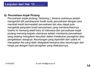31/03/2023 E-mail: kholil@uns.ac.id
6). Perusahaan Anjak Piutang
Perusahaan anjak piutang ( factoring ), dimana usahanya adalah
mengambil alih pembayaran kredit suatu perusahaan dengan cara
membeli kredit bermasalah perusahaan lain atau dapat pula
mengelola penjualan kredit perusahaan yang membutuhkannya.
Usaha ini memang relatif baru di indonesia dan perusahaan anjak
piutang memang kegiatn utamanya adalah membantu perusahaan
yang sedang mengalami kesulitan dalam melakukan penagihan atau
pengelolaan utangnya. Keuntungan yang diperoleh dari usaha ini
merupakan fee yang telah disepakati bersama atau keuntungan dari
harga jual dengan hasil penagihan yang dilakukannya.
Lanjutan dari Hal. 13……….
14
 