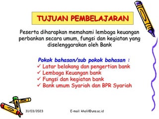 31/03/2023 E-mail: kholil@uns.ac.id
TUJUAN PEMBELAJARAN
Peserta diharapkan memahami lembaga keuangan
perbankan secara umum, fungsi dan kegiatan yang
diselenggarakan oleh Bank
Pokok bahasan/sub pokok bahasan :
 Latar belakang dan pengertian bank
 Lembaga Keuangan bank
 Fungsi dan kegiatan bank
 Bank umum Syariah dan BPR Syariah
 