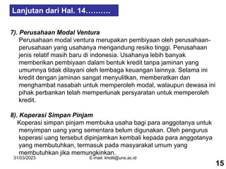 31/03/2023 E-mail: kholil@uns.ac.id
7). Perusahaan Modal Ventura
Perusahaan modal ventura merupakan pembiyaan oleh perusahaan-
perusahaan yang usahanya mengandung resiko tinggi. Perusahaan
jenis relatif masih baru di indonesia. Usahanya lebih banyak
memberikan pembiyaan dalam bentuk kredit tanpa jaminan yang
umumnya tidak dilayani oleh lembaga keuangan lainnya. Selama ini
kredit dengan jaminan sangat menyulitkan, memberatkan dan
menghambat nasabah untuk memperoleh modal, walaupun dewasa ini
pihak perbankan telah memperlunak persyaratan untuk memperoleh
kredit.
8). Koperasi Simpan Pinjam
Koperasi simpan pinjam membuka usaha bagi para anggotanya untuk
menyimpan uang yang sementara belum digunakan. Oleh pengurus
koperasi uang tersebut dipinjamkan kembali kepada para anggotanya
yang membutuhkan, termasuk pada masyarakat umum yang
membutuhkan jika memungkinkan.
15
Lanjutan dari Hal. 14……….
 