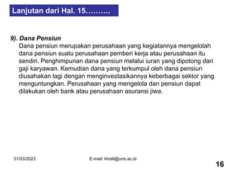 31/03/2023 E-mail: kholil@uns.ac.id
9). Dana Pensiun
Dana pensiun merupakan perusahaan yang kegiatannya mengelolah
dana pensiun suatu perusahaan pemberi kerja atau perusahaan itu
sendiri. Penghimpunan dana pensiun melalui iuran yang dipotong dari
gaji karyawan. Kemudian dana yang terkumpul oleh dana pensiun
diusahakan lagi dengan menginvestasikannya keberbagai sektor yang
menguntungkan. Perusahaan yang mengelola dan pensiun dapat
dilakukan oleh bank atau perusahaan asuransi jiwa.
16
Lanjutan dari Hal. 15……….
 