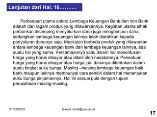 31/03/2023 E-mail: kholil@uns.ac.id
Perbedaan utama antara Lembaga Keuangan Bank dan non Bank
adalah dari ragam produk yang ditawarkannya. Kegiatan utama pihak
perbankan disamping menyalurkan dana juga menghimpun dana,
sedangkan lembaga keuangan lainnya lebih diarahkan kepada
penyaluran dananya saja. Meskipun berbeda produk yang ditawarkan
antara lembaga keuangan bank dan lembaga keuangan lainnya, ada
suatu hal yang sama. Persamaannya yaitu dalam hal menentukan
harga yang harus dibayar atau dibeli oleh nasabahnya. Penentuan
harga yang harus dibayar atau harga jual dananya ditentukan dalam
suatu tingkat suku bunga. Masing –masing lembaga keuangan baik
bank maupun lainnya mempunyai cara sendiri dalam hal menentukan
suku bunga pinjamannya. Hal ini sesuai pula dengan tujuan
perusahaan masing-masing.
17
Lanjutan dari Hal. 16……….
 