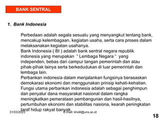 31/03/2023 E-mail: kholil@uns.ac.id
BANK SENTRAL
1. Bank Indonesia
Perbedaan adalah segala sesuatu yang menyangkut tentang bank,
mencakup kelembagaan, kegiatan usaha, serta cara proses dalam
melaksanakan kegiatan usahanya.
Bank Indonesia ( BI ) adalah bank sentral negara republik
indonesia yang merupakan “ Lembaga Negara “ yang
independen, bebas dari campur tangan pemerintah dan atau
pihak-pihak lainya serta berkedudukan di luar pemerintah dan
lembaga lain.
Perbankan indonesia dalam menjalankan fungsinya berasaskan
demokarasi ekonomi dan menggunakan prinsip kehati-kehatian.
Fungsi utama perbankan indonesia adalah sebagai penghimpun
dan penyalur dana masyarakat nasional dalam rangka
meningkatkan pemerataan pembangunan dan hasil-hasilnya,
pertumbuhan ekonomi dan stabilitas nasiona, kearah peningkatan
taraf hidup rakyat banyak.
18
 
