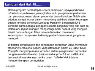 31/03/2023 E-mail: kholil@uns.ac.id
Dalam program pemantapan sistem perbankan, upaya perbaikan
infrastruktur perbankan, peningkatan mutu pengelolaan perbankan
dan penyempurnaan aturan prudensial terus dilakukan. Salah satu
prioritas sangat krusial dalam menunjang stabilitas sistem keuangan
adalah rencana pendirian Lembaga Penjamin Simpanan (LPS)
bersama-sama sebagai pengganti skema penjamin yang ada saat ini.
Dalam arti sejauh mungkin mengurangi moral hazard yang mungkin
terjadi namun dengan tetap mempertahankan momentum
kepercayaan masyarakat terhadap perbankan nasional yang terus
membaik.
Di bidang pengawasan dan pengaturan perbankan untuk memenuhi
standar internasional seperti yang ditetapkan dalam 25 Basel Core
Principle. Penyempurnaan terhadap sistem pengawasan perbankan
dengan mendekati resiko ( risk-based approach ) terus dilakukan,
termasuk dimasukannya, resiko pasar ( Market risk ) dalam
memperhitungkan permodalan.
19
Lanjutan dari Hal. 18……….
 