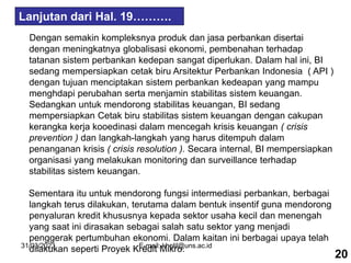 31/03/2023 E-mail: kholil@uns.ac.id
Dengan semakin kompleksnya produk dan jasa perbankan disertai
dengan meningkatnya globalisasi ekonomi, pembenahan terhadap
tatanan sistem perbankan kedepan sangat diperlukan. Dalam hal ini, BI
sedang mempersiapkan cetak biru Arsitektur Perbankan Indonesia ( API )
dengan tujuan menciptakan sistem perbankan kedeapan yang mampu
menghdapi perubahan serta menjamin stabilitas sistem keuangan.
Sedangkan untuk mendorong stabilitas keuangan, BI sedang
mempersiapkan Cetak biru stabilitas sistem keuangan dengan cakupan
kerangka kerja kooedinasi dalam mencegah krisis keuangan ( crisis
prevention ) dan langkah-langkah yang harus ditempuh dalam
penanganan krisis ( crisis resolution ). Secara internal, BI mempersiapkan
organisasi yang melakukan monitoring dan surveillance terhadap
stabilitas sistem keuangan.
Sementara itu untuk mendorong fungsi intermediasi perbankan, berbagai
langkah terus dilakukan, terutama dalam bentuk insentif guna mendorong
penyaluran kredit khususnya kepada sektor usaha kecil dan menengah
yang saat ini dirasakan sebagai salah satu sektor yang menjadi
penggerak pertumbuhan ekonomi. Dalam kaitan ini berbagai upaya telah
dilakukan seperti Proyek Kredit Mikro.
20
Lanjutan dari Hal. 19……….
 