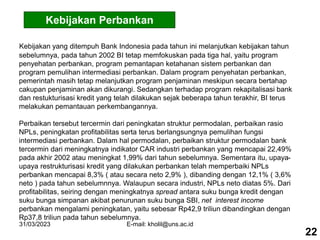 31/03/2023 E-mail: kholil@uns.ac.id
Kebijakan Perbankan
Kebijakan yang ditempuh Bank Indonesia pada tahun ini melanjutkan kebijakan tahun
sebelumnya, pada tahun 2002 BI tetap memfokuskan pada tiga hal, yaitu program
penyehatan perbankan, program pemantapan ketahanan sistem perbankan dan
program pemulihan intermediasi perbankan. Dalam program penyehatan perbankan,
pemerintah masih tetap melanjutkan program penjaminan meskipun secara bertahap
cakupan penjaminan akan dikurangi. Sedangkan terhadap program rekapitalisasi bank
dan restukturisasi kredit yang telah dilakukan sejak beberapa tahun terakhir, BI terus
melakukan pemantauan perkembangannya.
Perbaikan tersebut tercermin dari peningkatan struktur permodalan, perbaikan rasio
NPLs, peningkatan profitabilitas serta terus berlangsungnya pemulihan fungsi
intermediasi perbankan. Dalam hal permodalan, perbaikan struktur permodalan bank
tercermin dari meningkatnya indikator CAR industri perbankan yang mencapai 22,49%
pada akhir 2002 atau meningkat 1,99% dari tahun sebelumnya. Sementara itu, upaya-
upaya restrukturisasi kredit yang dilakukan perbankan telah memperbaiki NPLs
perbankan mencapai 8,3% ( atau secara neto 2,9% ), dibanding dengan 12,1% ( 3,6%
neto ) pada tahun sebelumnnya. Walaupun secara industri, NPLs neto diatas 5%. Dari
profitabilitas, seiring dengan meningkatnya spread antara suku bunga kredit dengan
suku bunga simpanan akibat penurunan suku bunga SBI, net interest income
perbankan mengalami peningkatan, yaitu sebesar Rp42,9 triliun dibandingkan dengan
Rp37,8 triliun pada tahun sebelumnya.
22
 