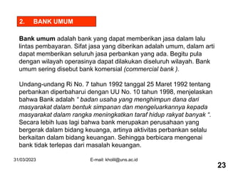 31/03/2023 E-mail: kholil@uns.ac.id
2. BANK UMUM
Bank umum adalah bank yang dapat memberikan jasa dalam lalu
lintas pembayaran. Sifat jasa yang diberikan adalah umum, dalam arti
dapat memberikan seluruh jasa perbankan yang ada. Begitu pula
dengan wilayah operasinya dapat dilakukan diseluruh wilayah. Bank
umum sering disebut bank komersial (commercial bank ).
Undang-undang Ri No. 7 tahun 1992 tanggal 25 Maret 1992 tentang
perbankan diperbaharui dengan UU No. 10 tahun 1998, menjelaskan
bahwa Bank adalah “ badan usaha yang menghimpun dana dari
masyarakat dalam bentuk simpanan dan mengeluarkannya kepada
masyarakat dalam rangka meningkatkan taraf hidup rakyat banyak “.
Secara lebih luas lagi bahwa bank merupakan perusahaan yang
bergerak dalam bidang keuanga, artinya aktivitas perbankan selalu
berkaitan dalam bidang keuangan. Sehingga berbicara mengenai
bank tidak terlepas dari masalah keuangan.
23
 