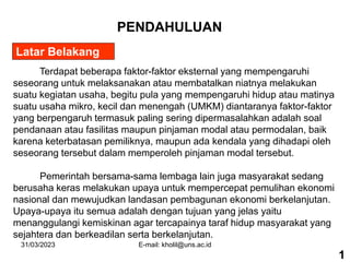 31/03/2023 E-mail: kholil@uns.ac.id
Latar Belakang
PENDAHULUAN
Terdapat beberapa faktor-faktor eksternal yang mempengaruhi
seseorang untuk melaksanakan atau membatalkan niatnya melakukan
suatu kegiatan usaha, begitu pula yang mempengaruhi hidup atau matinya
suatu usaha mikro, kecil dan menengah (UMKM) diantaranya faktor-faktor
yang berpengaruh termasuk paling sering dipermasalahkan adalah soal
pendanaan atau fasilitas maupun pinjaman modal atau permodalan, baik
karena keterbatasan pemiliknya, maupun ada kendala yang dihadapi oleh
seseorang tersebut dalam memperoleh pinjaman modal tersebut.
Pemerintah bersama-sama lembaga lain juga masyarakat sedang
berusaha keras melakukan upaya untuk mempercepat pemulihan ekonomi
nasional dan mewujudkan landasan pembagunan ekonomi berkelanjutan.
Upaya-upaya itu semua adalah dengan tujuan yang jelas yaitu
menanggulangi kemiskinan agar tercapainya taraf hidup masyarakat yang
sejahtera dan berkeadilan serta berkelanjutan.
1
 