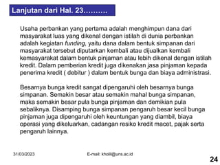 31/03/2023 E-mail: kholil@uns.ac.id
Usaha perbankan yang pertama adalah menghimpun dana dari
masyarakat luas yang dikenal dengan istilah di dunia perbankan
adalah kegiatan funding, yaitu dana dalam bentuk simpanan dari
masyarakat tersebut diputarkan kembali atau dijualkan kembali
kemasyarakat dalam bentuk pinjaman atau lebih dikenal dengan istilah
kredit. Dalam pemberian kredit juga dikenakan jasa pinjaman kepada
penerima kredit ( debitur ) dalam bentuk bunga dan biaya administrasi.
Besarnya bunga kredit sangat dipengaruhi oleh besarnya bunga
simpanan. Semakin besar atau semakin mahal bunga simpanan,
maka semakin besar pula bunga pinjaman dan demikian pula
sebaliknya. Disamping bunga simpanan pengaruh besar kecil bunga
pinjaman juga dipengaruhi oleh keuntungan yang diambil, biaya
operasi yang dikeluarkan, cadangan resiko kredit macet, pajak serta
pengaruh lainnya.
24
Lanjutan dari Hal. 23……….
 