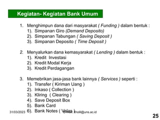 31/03/2023 E-mail: kholil@uns.ac.id
Kegiatan- Kegiatan Bank Umum
1. Menghimpun dana dari masyarakat ( Funding ) dalam bentuk :
1). Simpanan Giro (Demand Deposito)
2). Simpanan Tabungan ( Saving Deposit )
3). Simpanan Deposito ( Time Deposit )
2. Menyalurkan dana kemasyarakat ( Lending ) dalam bentuk :
1). Kredit Investasi
2). Kredit Modal Kerja
3). Kredit Perdagangan
3. Memebrikan jasa-jasa bank lainnya ( Services ) seperti :
1). Transfer ( Kiriman Uang )
2). Inkaso ( Collection )
3). Kliring ( Clearing )
4). Save Deposit Box
5). Bank Card
6). Bank Notes ( Valas )
25
 