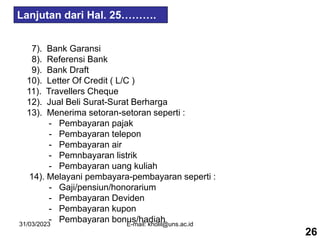 31/03/2023 E-mail: kholil@uns.ac.id
7). Bank Garansi
8). Referensi Bank
9). Bank Draft
10). Letter Of Credit ( L/C )
11). Travellers Cheque
12). Jual Beli Surat-Surat Berharga
13). Menerima setoran-setoran seperti :
- Pembayaran pajak
- Pembayaran telepon
- Pembayaran air
- Pemnbayaran listrik
- Pembayaran uang kuliah
14). Melayani pembayara-pembayaran seperti :
- Gaji/pensiun/honorarium
- Pembayaran Deviden
- Pembayaran kupon
- Pembayaran bonus/hadiah
26
Lanjutan dari Hal. 25……….
 