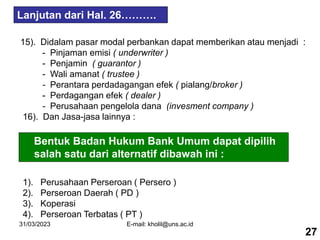 31/03/2023 E-mail: kholil@uns.ac.id
15). Didalam pasar modal perbankan dapat memberikan atau menjadi :
- Pinjaman emisi ( underwriter )
- Penjamin ( guarantor )
- Wali amanat ( trustee )
- Perantara perdadagangan efek ( pialang/broker )
- Perdagangan efek ( dealer )
- Perusahaan pengelola dana (invesment company )
16). Dan Jasa-jasa lainnya :
Lanjutan dari Hal. 26……….
27
Bentuk Badan Hukum Bank Umum dapat dipilih
salah satu dari alternatif dibawah ini :
1). Perusahaan Perseroan ( Persero )
2). Perseroan Daerah ( PD )
3). Koperasi
4). Perseroan Terbatas ( PT )
 