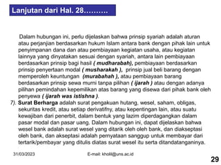 31/03/2023 E-mail: kholil@uns.ac.id
Dalam hubungan ini, perlu dijelaskan bahwa prinsip syariah adalah aturan
atau perjanjian berdasarkan hukum Islam antara bank dengan pihak lain untuk
penyimpanan dana dan atau pembiayaan kegiatan usaha, atau kegiatan
lainnya yang dinyatakan sesuai dengan syariah, antara lain pembiayaan
berdasarkan prinsip bagi hasil ( mudharabah), pembiayaan berdasarkan
prinsip penyertaan modal ( musharakah ), prinsip jual beli barang dengan
memperoleh keuntungan (murabahah ), atau pembiayaan barang
berdasarkan prinsip sewa murni tanpa pilihan ( ijarah ) atau dengan adanya
pilihan pemindahan kepemilikan atas barang yang disewa dari pihak bank oleh
penyewa ( ijarah was istishna ).
7). Surat Berharga adalah surat pengakuan hutang, wesel, saham, obligas,
sekuritas kredit, atau setiap derivatifny, atau kepentingan lain, atau suatu
kewajiban dari penerbit, dalam bentuk yang lazim diperdagangkan dalam
pasar modal dan pasar uang. Dalam hubungan ini, dapat dijelaskan bahwa
wesel bank adalah surat wesel yang ditarik oleh oleh bank, dan diakseptasi
oleh bank, dan akseptasi adalah pernyataan sanggup untuk membayar dari
tertarik/pembayar yang ditulis diatas surat wesel itu serta ditandatanganinya.
29
Lanjutan dari Hal. 28……….
 