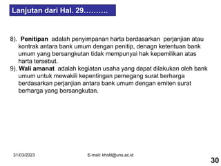 31/03/2023 E-mail: kholil@uns.ac.id
8). Penitipan adalah penyimpanan harta berdasarkan perjanjian atau
kontrak antara bank umum dengan penitip, denagn ketentuan bank
umum yang bersangkutan tidak mempunyai hak kepemilikan atas
harta tersebut.
9). Wali amanat adalah kegiatan usaha yang dapat dilakukan oleh bank
umum untuk mewakili kepentingan pemegang surat berharga
berdasarkan perjanjian antara bank umum dengan emiten surat
berharga yang bersangkutan.
30
Lanjutan dari Hal. 29……….
 