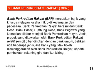 31/03/2023 E-mail: kholil@uns.ac.id
Bank Perkreditan Rakyat (BPR) merupakan bank yang
khusus melayani usaha mikro di kecamatan dan
pedesaan. Bank Perkreditan Rakyat berasal dari Bank
Desa, Bank Pasar, Lumbung Desa, Bank Pegawai yang
kemudian dilebur menjadi Bank Perkreditan rakyat. Jenis
produk yang ditawarkan oleh Bank Perkreditan Rakyat
relatif sempit dibandingkan dengan bank umum, bahkan
ada beberapa jenis jasa bank yang tidak boleh
diselenggarakan oleh Bank Perkreditan Rakyat, seperti
pembukaan rekening giro dan ikut kliring.
3. BANK PERKREDITAN RAKYAT ( BPR )
31
 