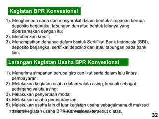 31/03/2023 E-mail: kholil@uns.ac.id
Kegiatan BPR Konvesional
1). Menghimpun dana dari masyarakat dalam bentuk simpanan berupa
deposito berjangka, tabungan dan atau bentuk lainnya yang
dipersamakan dengan itu;
2). Memberikan kredit;
3). Menempatkan dananya dalam bentuk Sertifikat Bank Indonesia (SBI),
deposito berjangka, sertifikat deposito dan atau tabungan pada bank
lain;
Larangan Kegiatan Usaha BPR Konvesional
1). Menerima simpanan berupa giro dan ikut serta dalam lalu lintas
pembayaran;
2). Melakukan kegiatan usaha dalam valuta asing, kecuali sebagai
pedagang valuta asing;
3). Melakukan penyertaan modal;
4). Melakukan usaha perasuransian;
5). Melakukan usaha lain di luar kegiatan usaha sebagaimana di maksud
dalam kegiatan usaha BPR Konvesional tersebut diatas.
32
 