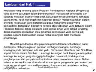 31/03/2023 E-mail: kholil@uns.ac.id
Kebijakan yang tertuang dalam Program Pembagunan Nasional (Propenas)
yaitu adanya dukungan dalam pemberdayaan masyarakat pengusaha dan
segenap kekuatan ekonomi nasional. Dukungan tersebut terutama terhadap
usaha mikro, kecil menengah dan koperasi dengan mengembangkan sistem
ekonomi kerakyatan yang berorientasi pada mekanisme pasar yang
berkeadilan. Betapapun bagusnya konsep atau kebijakan yang tertuang dalam
Propenas tersebut tanpa didukung oleh semua pihak yang terkait terutama
dalam masalah pendanaan atau pinjaman permodalan yang sering jadi
kendala seperti dikemukakan diatas maka barangkali tidak mencapai
sasarannya.
Masalah pendanaan atau pinjaman permodalan tersebut hanya dapat
diantisipasi oleh peningkatan peranan lembaga keuangan. Lembaga
keuangan pada prinsipnya ada dua yaitu Perbankan atau Bank dan Non Bank
seperti tertulis dalam Gambar I. Lembaga keuangan bank tentunya merupakan
lembaga keuangan yang dianggap terlengkap dalam hal produk-produk
penghimpunan dan penyaluran kredit dana untuk permodalan usaha. Dalam
tulisan ini secara khusus akan diuraikan mengenai pengenalan perbankan dan
bank secara singkat namun diharapkan cukup memberi penjelasan tentang
pengenalan perbankan.
Lanjutan dari Hal. 1……….
2
 