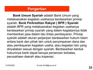 31/03/2023 E-mail: kholil@uns.ac.id
Pengertian
Bank Umum Syariah adalah Bank Umum yang
melaksanakan kegiatan usahanya berdasarkan prinsip
syariah. Bank Perkreditan Rakyat ( BPR ) Syariah
adalah BPR yang melaksanakan kegiatan usahanya
berdasarkan prinsip syariah yang dalam kegiatannya tidak
memberikan jasa dalam lalu lintas pembayaran. Prinsip
syariah adalah aturan perjanjian berdasarkan hukum Islam
antara bank dan pihak lain untuk penyimpanan dana dan
atau pembayaran kegiatan usaha, atau kegiatan lain yang
dinyatakan sesuai dengan syariah. Berdasarkan bentuk
hukumnya bank dapat berupa perseroan terbatas,
perusahaan daerah atau koperasi.
33
 