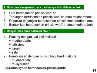 31/03/2023 E-mail: kholil@uns.ac.id
1. Menerima simapanan dana dari masyarakat dalam bentuk :
1). Giro berdasarkan prinsip wadi’ah;
2). Tabungan berdasarkan prinsip wadi’ah atau mudharabah;
3). Deposito berjangka berdasarkan prinsip mudharabah; atau
4). Bentuk lain berdasarkan prinsip wadi’ah atau mudharabah.
2. Menyalurkan dana dalam bentuk :
1). Piutang dengan jual beli meliputi :
 mudharabah;
 isthishna;
 ijarah;
 salam;
2). Pembiayaan dengan prinsip bagi hasil meliputi :
 mudharabah;
 musyarakah;
3). Pembiayaan berdasarkan prinsip qardh
34
 