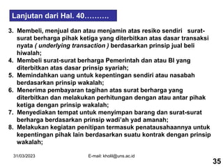 31/03/2023 E-mail: kholil@uns.ac.id
3. Membeli, menjual dan atau menjamin atas resiko sendiri surat-
surat berharga pihak ketiga yang diterbitkan atas dasar transaksi
nyata ( underlying transaction ) berdasarkan prinsip jual beli
hiwalah;
4. Membeli surat-surat berharga Pemerintah dan atau BI yang
diterbitkan atas dasar prinsip syariah;
5. Memindahkan uang untuk kepentingan sendiri atau nasabah
berdasarkan prinsip wakalah;
6. Menerima pembayaran tagihan atas surat berharga yang
diterbitkan dan melakukan perhitungan dengan atau antar pihak
ketiga dengan prinsip wakalah;
7. Menyediakan tempat untuk menyimpan barang dan surat-surat
berharga berdasarkan prinsip wadi’ah yad amanah;
8. Melakukan kegiatan penitipan termasuk penatausahaannya untuk
kepentingan pihak lain berdasarkan suatu kontrak dengan prinsip
wakalah;
Lanjutan dari Hal. 40……….
35
 