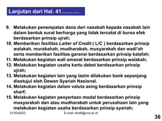 31/03/2023 E-mail: kholil@uns.ac.id
Lanjutan dari Hal. 41……….
9. Melakukan penempatan dana dari nasabah kepada nasabah lain
dalam bentuk surat berharga yang tidak tercatat di bursa efek
berdasarkan prinsip ujrah;
10. Memberikan fasilitas Latter of Credit ( L/C ) berdasarkan prinsip
walakah, murabahah, mudharabah, musyarakah dan wadi’ah
serta memberikan fasilitas garansi berdasarkan prinsip kalafah;
11. Melakukan kegiatan wali amanat berdasarkan prinsip walakah;
12. Melakukan kegiatan usaha kartu debet berdasarkan prinsip
ujrah;
13. Melakukan kegiatan lain yang lazim dilakukan bank sepanjang
disetujui oleh Dewan Syariah Nasional.
14. Melakukan kegiatan dalam valuta asing berdasarkan prinsip
sharf;
15. Melakukan kegiatan penyertaan modal berdasarkan prinsip
musyarakah dan atau mudharabah untuk perusahaan lain yang
melakukan kegiatan usaha berdasarkan prinsip syariah;
36
 